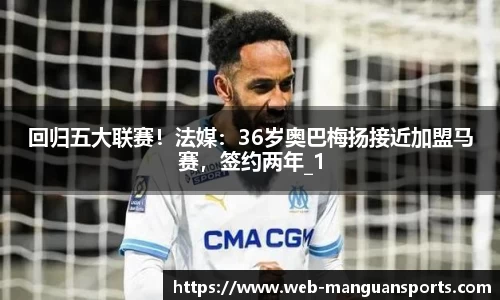 回归五大联赛！法媒：36岁奥巴梅扬接近加盟马赛，签约两年_1